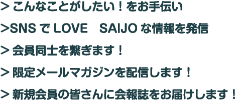 こんなことがしたい！をお手伝い SNSでLOVE　SAIJOな情報を発信 会員同士を繋ぎます！ 限定メールマガジンを配信します！ 新規会員の皆さんに会報誌をお届けします！